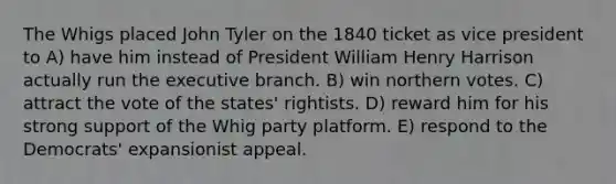 The Whigs placed John Tyler on the 1840 ticket as vice president to A) have him instead of President William Henry Harrison actually run the executive branch. B) win northern votes. C) attract the vote of the states' rightists. D) reward him for his strong support of the Whig party platform. E) respond to the Democrats' expansionist appeal.