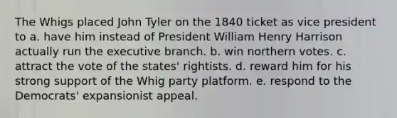 The Whigs placed John Tyler on the 1840 ticket as vice president to a. have him instead of President William Henry Harrison actually run the executive branch. b. win northern votes. c. attract the vote of the states' rightists. d. reward him for his strong support of the Whig party platform. e. respond to the Democrats' expansionist appeal.