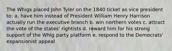 The Whigs placed John Tyler on the 1840 ticket as vice president to: a. have him instead of President William Henry Harrison actually run the executive branch b. win northern votes c. attract the vote of the states' rightists d. reward him for his strong support of the Whig party platform e. respond to the Democrats' expansionist appeal