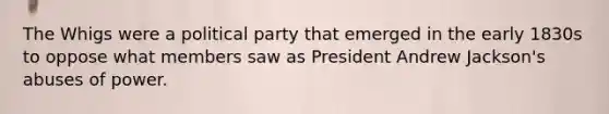 The Whigs were a political party that emerged in the early 1830s to oppose what members saw as President Andrew Jackson's abuses of power.