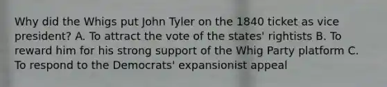 Why did the Whigs put John Tyler on the 1840 ticket as vice president? A. To attract the vote of the states' rightists B. To reward him for his strong support of the Whig Party platform C. To respond to the Democrats' expansionist appeal