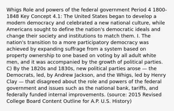 Whigs Role and powers of the federal government Period 4 1800-1848 Key Concept 4.1: The United States began to develop a modern democracy and celebrated a new national culture, while Americans sought to define the nation's democratic ideals and change their society and institutions to match them. I. The nation's transition to a more participatory democracy was achieved by expanding suffrage from a system based on property ownership to one based on voting by all adult white men, and it was accompanied by the growth of political parties. C) By the 1820s and 1830s, new political parties arose — the Democrats, led, by Andrew Jackson, and the Whigs, led by Henry Clay — that disagreed about the role and powers of the federal government and issues such as the national bank, tariffs, and federally funded internal improvements. (source: 2015 Revised College Board Content Outline for A.P. U.S. History)