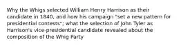 Why the Whigs selected William Henry Harrison as their candidate in 1840, and how his campaign "set a new pattern for presidential contests"; what the selection of John Tyler as Harrison's vice-presidential candidate revealed about the composition of the Whig Party