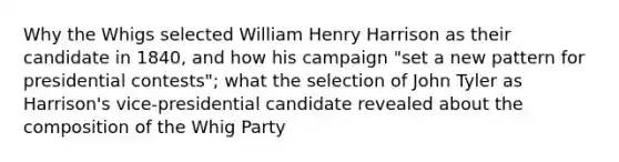 Why the Whigs selected William Henry Harrison as their candidate in 1840, and how his campaign "set a new pattern for presidential contests"; what the selection of John Tyler as Harrison's vice-presidential candidate revealed about the composition of the Whig Party