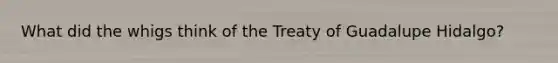 What did the whigs think of the Treaty of Guadalupe Hidalgo?