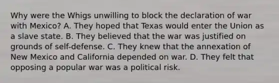 Why were the Whigs unwilling to block the declaration of war with Mexico? A. They hoped that Texas would enter the Union as a slave state. B. They believed that the war was justified on grounds of self-defense. C. They knew that the annexation of New Mexico and California depended on war. D. They felt that opposing a popular war was a political risk.