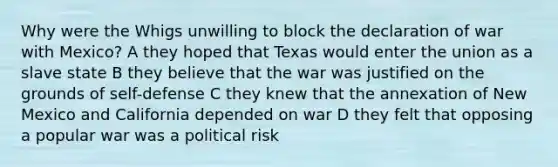 Why were the Whigs unwilling to block the declaration of war with Mexico? A they hoped that Texas would enter the union as a slave state B they believe that the war was justified on the grounds of self-defense C they knew that the annexation of New Mexico and California depended on war D they felt that opposing a popular war was a political risk