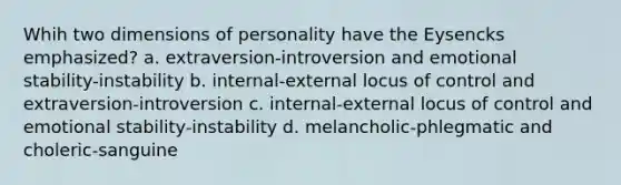 Whih two dimensions of personality have the Eysencks emphasized? a. extraversion-introversion and emotional stability-instability b. internal-external locus of control and extraversion-introversion c. internal-external locus of control and emotional stability-instability d. melancholic-phlegmatic and choleric-sanguine