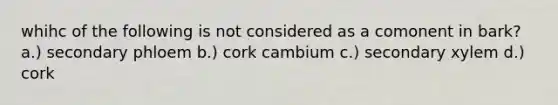 whihc of the following is not considered as a comonent in bark? a.) secondary phloem b.) cork cambium c.) secondary xylem d.) cork