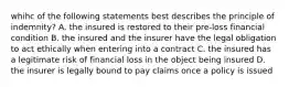 whihc of the following statements best describes the principle of indemnity? A. the insured is restored to their pre-loss financial condition B. the insured and the insurer have the legal obligation to act ethically when entering into a contract C. the insured has a legitimate risk of financial loss in the object being insured D. the insurer is legally bound to pay claims once a policy is issued