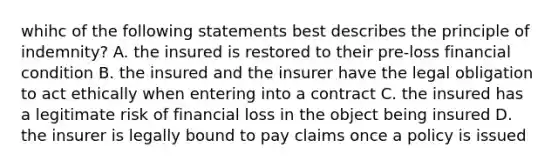 whihc of the following statements best describes the principle of indemnity? A. the insured is restored to their pre-loss financial condition B. the insured and the insurer have the legal obligation to act ethically when entering into a contract C. the insured has a legitimate risk of financial loss in the object being insured D. the insurer is legally bound to pay claims once a policy is issued