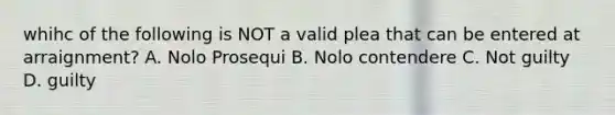 whihc of the following is NOT a valid plea that can be entered at arraignment? A. Nolo Prosequi B. Nolo contendere C. Not guilty D. guilty