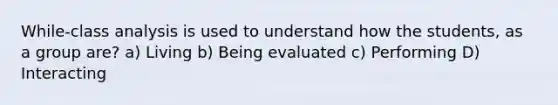 While-class analysis is used to understand how the students, as a group are? a) Living b) Being evaluated c) Performing D) Interacting