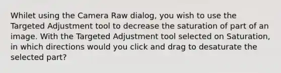 Whilet using the Camera Raw dialog, you wish to use the Targeted Adjustment tool to decrease the saturation of part of an image. With the Targeted Adjustment tool selected on Saturation, in which directions would you click and drag to desaturate the selected part?