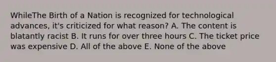 WhileThe Birth of a Nation is recognized for technological advances, it's criticized for what reason? A. The content is blatantly racist B. It runs for over three hours C. The ticket price was expensive D. All of the above E. None of the above