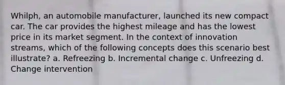 Whilph, an automobile manufacturer, launched its new compact car. The car provides the highest mileage and has the lowest price in its market segment. In the context of innovation streams, which of the following concepts does this scenario best illustrate? a. Refreezing b. Incremental change c. Unfreezing d. Change intervention