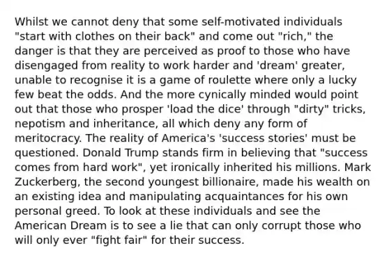 Whilst we cannot deny that some self-motivated individuals "start with clothes on their back" and come out "rich," the danger is that they are perceived as proof to those who have disengaged from reality to work harder and 'dream' greater, unable to recognise it is a game of roulette where only a lucky few beat the odds. And the more cynically minded would point out that those who prosper 'load the dice' through "dirty" tricks, nepotism and inheritance, all which deny any form of meritocracy. The reality of America's 'success stories' must be questioned. Donald Trump stands firm in believing that "success comes from hard work", yet ironically inherited his millions. Mark Zuckerberg, the second youngest billionaire, made his wealth on an existing idea and manipulating acquaintances for his own personal greed. To look at these individuals and see <a href='https://www.questionai.com/knowledge/keiVE7hxWY-the-american' class='anchor-knowledge'>the american</a> Dream is to see a lie that can only corrupt those who will only ever "fight fair" for their success.