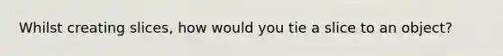 Whilst creating slices, how would you tie a slice to an object?