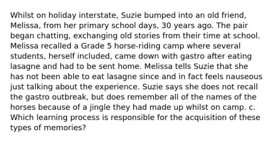 Whilst on holiday interstate, Suzie bumped into an old friend, Melissa, from her primary school days, 30 years ago. The pair began chatting, exchanging old stories from their time at school. Melissa recalled a Grade 5 horse-riding camp where several students, herself included, came down with gastro after eating lasagne and had to be sent home. Melissa tells Suzie that she has not been able to eat lasagne since and in fact feels nauseous just talking about the experience. Suzie says she does not recall the gastro outbreak, but does remember all of the names of the horses because of a jingle they had made up whilst on camp. c. Which learning process is responsible for the acquisition of these types of memories?