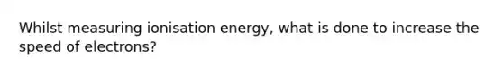 Whilst measuring ionisation energy, what is done to increase the speed of electrons?