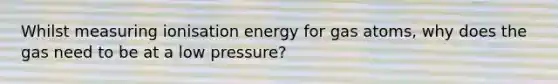 Whilst measuring ionisation energy for gas atoms, why does the gas need to be at a low pressure?