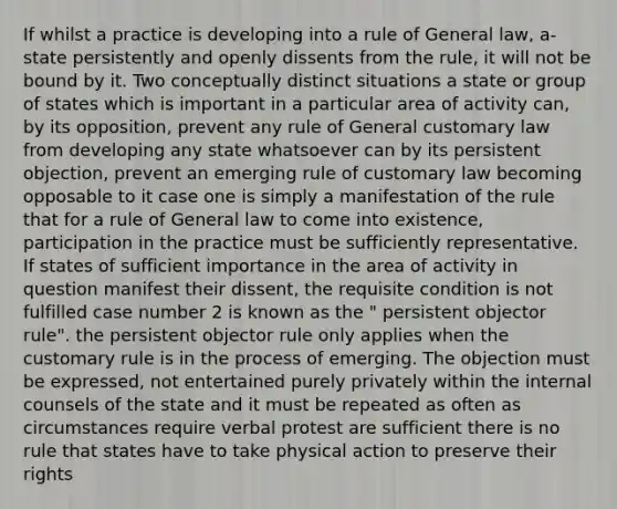 If whilst a practice is developing into a rule of General law, a-state persistently and openly dissents from the rule, it will not be bound by it. Two conceptually distinct situations a state or group of states which is important in a particular area of activity can, by its opposition, prevent any rule of General customary law from developing any state whatsoever can by its persistent objection, prevent an emerging rule of customary law becoming opposable to it case one is simply a manifestation of the rule that for a rule of General law to come into existence, participation in the practice must be sufficiently representative. If states of sufficient importance in the area of activity in question manifest their dissent, the requisite condition is not fulfilled case number 2 is known as the " persistent objector rule". the persistent objector rule only applies when the customary rule is in the process of emerging. The objection must be expressed, not entertained purely privately within the internal counsels of the state and it must be repeated as often as circumstances require verbal protest are sufficient there is no rule that states have to take physical action to preserve their rights