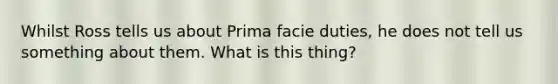 Whilst Ross tells us about Prima facie duties, he does not tell us something about them. What is this thing?