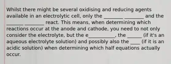 Whilst there might be several oxidising and reducing agents available in an electrolytic cell, only the ________ ________ and the _______ ________ react. This means, when determining which reactions occur at the anode and cathode, you need to not only consider the electrolyte, but the e___________, the ______ (if it's an aqueous electrolyte solution) and possibly also the ____ (if it is an acidic solution) when determining which half equations actually occur.