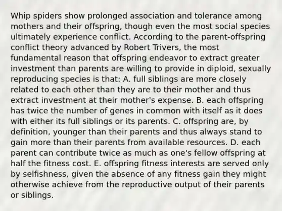 Whip spiders show prolonged association and tolerance among mothers and their offspring, though even the most social species ultimately experience conflict. According to the parent-offspring conflict theory advanced by Robert Trivers, the most fundamental reason that offspring endeavor to extract greater investment than parents are willing to provide in diploid, sexually reproducing species is that: A. full siblings are more closely related to each other than they are to their mother and thus extract investment at their mother's expense. B. each offspring has twice the number of genes in common with itself as it does with either its full siblings or its parents. C. offspring are, by definition, younger than their parents and thus always stand to gain more than their parents from available resources. D. each parent can contribute twice as much as one's fellow offspring at half the fitness cost. E. offspring fitness interests are served only by selfishness, given the absence of any fitness gain they might otherwise achieve from the reproductive output of their parents or siblings.