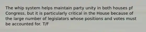 The whip system helps maintain party unity in both houses pf Congress, but it is particularly critical in the House because of the large number of legislators whose positions and votes must be accounted for. T/F