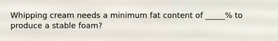 Whipping cream needs a minimum fat content of _____% to produce a stable foam?