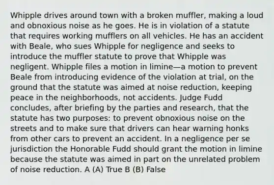 Whipple drives around town with a broken muffler, making a loud and obnoxious noise as he goes. He is in violation of a statute that requires working mufflers on all vehicles. He has an accident with Beale, who sues Whipple for negligence and seeks to introduce the muffler statute to prove that Whipple was negligent. Whipple files a motion in limine—a motion to prevent Beale from introducing evidence of the violation at trial, on the ground that the statute was aimed at noise reduction, keeping peace in the neighborhoods, not accidents. Judge Fudd concludes, after briefing by the parties and research, that the statute has two purposes: to prevent obnoxious noise on the streets and to make sure that drivers can hear warning honks from other cars to prevent an accident. In a negligence per se jurisdiction the Honorable Fudd should grant the motion in limine because the statute was aimed in part on the unrelated problem of noise reduction. A (A) True B (B) False