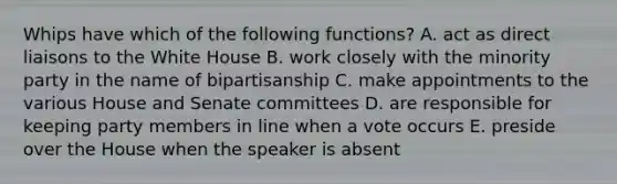 Whips have which of the following functions? A. act as direct liaisons to the White House B. work closely with the minority party in the name of bipartisanship C. make appointments to the various House and Senate committees D. are responsible for keeping party members in line when a vote occurs E. preside over the House when the speaker is absent