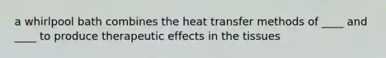 a whirlpool bath combines the heat transfer methods of ____ and ____ to produce therapeutic effects in the tissues