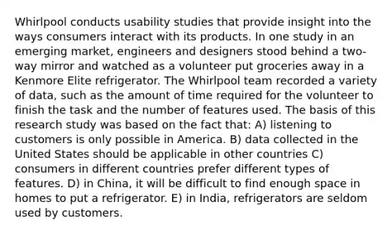 Whirlpool conducts usability studies that provide insight into the ways consumers interact with its products. In one study in an emerging market, engineers and designers stood behind a two-way mirror and watched as a volunteer put groceries away in a Kenmore Elite refrigerator. The Whirlpool team recorded a variety of data, such as the amount of time required for the volunteer to finish the task and the number of features used. The basis of this research study was based on the fact that: A) listening to customers is only possible in America. B) data collected in the United States should be applicable in other countries C) consumers in different countries prefer different types of features. D) in China, it will be difficult to find enough space in homes to put a refrigerator. E) in India, refrigerators are seldom used by customers.