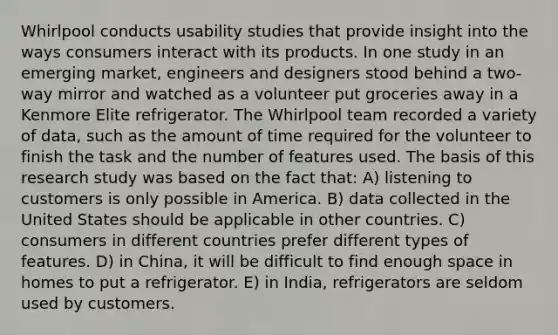 Whirlpool conducts usability studies that provide insight into the ways consumers interact with its products. In one study in an emerging market, engineers and designers stood behind a two-way mirror and watched as a volunteer put groceries away in a Kenmore Elite refrigerator. The Whirlpool team recorded a variety of data, such as the amount of time required for the volunteer to finish the task and the number of features used. The basis of this research study was based on the fact that: A) listening to customers is only possible in America. B) data collected in the United States should be applicable in other countries. C) consumers in different countries prefer different types of features. D) in China, it will be difficult to find enough space in homes to put a refrigerator. E) in India, refrigerators are seldom used by customers.