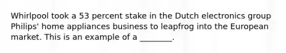 Whirlpool took a 53 percent stake in the Dutch electronics group Philips' home appliances business to leapfrog into the European market. This is an example of a ________.
