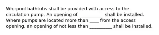 Whirpool bathtubs shall be provided with access to the circulation pump. An opening of ___________ shall be installed. Where pumps are located more than ____ from the access opening, an opening of not less than __________ shall be installed.