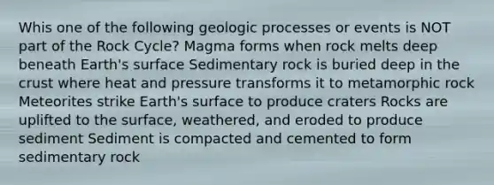 Whis one of the following geologic processes or events is NOT part of the Rock Cycle? Magma forms when rock melts deep beneath Earth's surface Sedimentary rock is buried deep in the crust where heat and pressure transforms it to metamorphic rock Meteorites strike Earth's surface to produce craters Rocks are uplifted to the surface, weathered, and eroded to produce sediment Sediment is compacted and cemented to form sedimentary rock