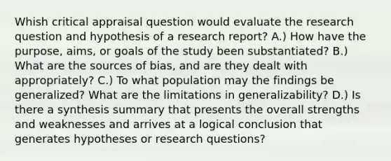 Whish critical appraisal question would evaluate the research question and hypothesis of a research report? A.) How have the purpose, aims, or goals of the study been substantiated? B.) What are the sources of bias, and are they dealt with appropriately? C.) To what population may the findings be generalized? What are the limitations in generalizability? D.) Is there a synthesis summary that presents the overall strengths and weaknesses and arrives at a logical conclusion that generates hypotheses or research questions?