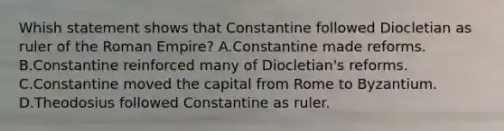 Whish statement shows that Constantine followed Diocletian as ruler of the Roman Empire? A.Constantine made reforms. B.Constantine reinforced many of Diocletian's reforms. C.Constantine moved the capital from Rome to Byzantium. D.Theodosius followed Constantine as ruler.