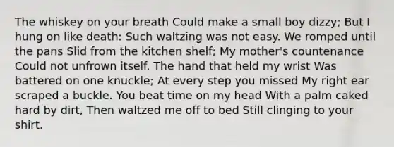 The whiskey on your breath Could make a small boy dizzy; But I hung on like death: Such waltzing was not easy. We romped until the pans Slid from the kitchen shelf; My mother's countenance Could not unfrown itself. The hand that held my wrist Was battered on one knuckle; At every step you missed My right ear scraped a buckle. You beat time on my head With a palm caked hard by dirt, Then waltzed me off to bed Still clinging to your shirt.