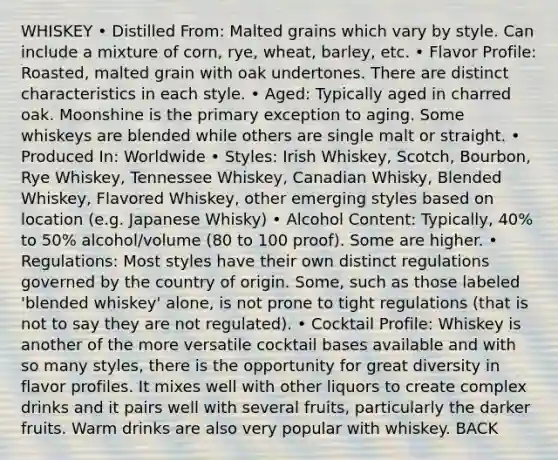 WHISKEY • Distilled From: Malted grains which vary by style. Can include a mixture of corn, rye, wheat, barley, etc. • Flavor Profile: Roasted, malted grain with oak undertones. There are distinct characteristics in each style. • Aged: Typically aged in charred oak. Moonshine is the primary exception to aging. Some whiskeys are blended while others are single malt or straight. • Produced In: Worldwide • Styles: Irish Whiskey, Scotch, Bourbon, Rye Whiskey, Tennessee Whiskey, Canadian Whisky, Blended Whiskey, Flavored Whiskey, other emerging styles based on location (e.g. Japanese Whisky) • Alcohol Content: Typically, 40% to 50% alcohol/volume (80 to 100 proof). Some are higher. • Regulations: Most styles have their own distinct regulations governed by the country of origin. Some, such as those labeled 'blended whiskey' alone, is not prone to tight regulations (that is not to say they are not regulated). • Cocktail Profile: Whiskey is another of the more versatile cocktail bases available and with so many styles, there is the opportunity for great diversity in flavor profiles. It mixes well with other liquors to create complex drinks and it pairs well with several fruits, particularly the darker fruits. Warm drinks are also very popular with whiskey. BACK