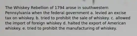 The Whiskey Rebellion of 1794 arose in southwestern Pennsylvania when the federal government a. levied an excise tax on whiskey. b. tried to prohibit the sale of whiskey. c. allowed the import of foreign whiskey d. halted the export of American whiskey. e. tried to prohibit the manufacturing of whiskey.