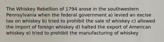 The Whiskey Rebellion of 1794 arose in the southwestern Pennsylvania when the federal government a) levied an excise tax on whiskey b) tried to prohibit the sale of whiskey c) allowed the import of foreign whiskey d) halted the export of American whiskey e) tried to prohibit the manufacturing of whiskey