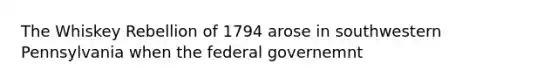 The Whiskey Rebellion of 1794 arose in southwestern Pennsylvania when the federal governemnt