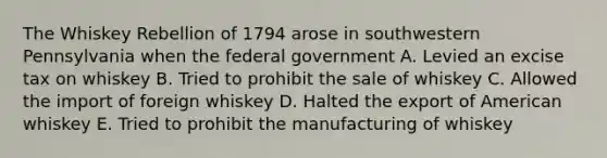 The Whiskey Rebellion of 1794 arose in southwestern Pennsylvania when the federal government A. Levied an excise tax on whiskey B. Tried to prohibit the sale of whiskey C. Allowed the import of foreign whiskey D. Halted the export of American whiskey E. Tried to prohibit the manufacturing of whiskey