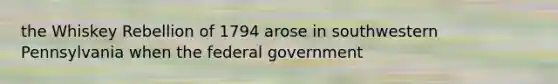 the Whiskey Rebellion of 1794 arose in southwestern Pennsylvania when the federal government