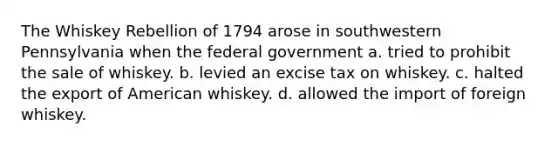 The Whiskey Rebellion of 1794 arose in southwestern Pennsylvania when the federal government a. tried to prohibit the sale of whiskey. b. levied an excise tax on whiskey. c. halted the export of American whiskey. d. allowed the import of foreign whiskey.