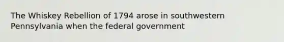 The Whiskey Rebellion of 1794 arose in southwestern Pennsylvania when the federal government